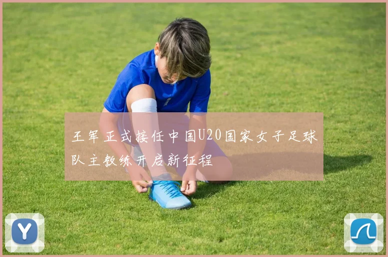 王军正式接任中国U20国家女子足球队主教练开启新征程