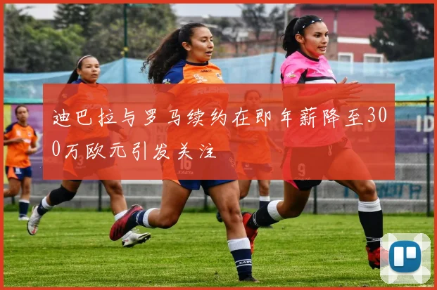 迪巴拉与罗马续约在即年薪降至300万欧元引发关注