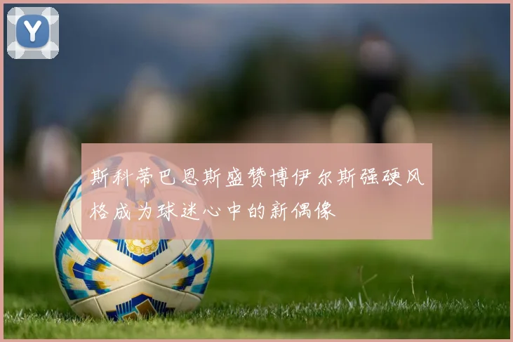 斯科蒂巴恩斯盛赞博伊尔斯强硬风格成为球迷心中的新偶像