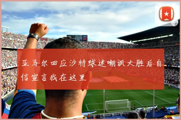 亚马尔回应沙特球迷嘲讽大胜后自信宣言我在这里