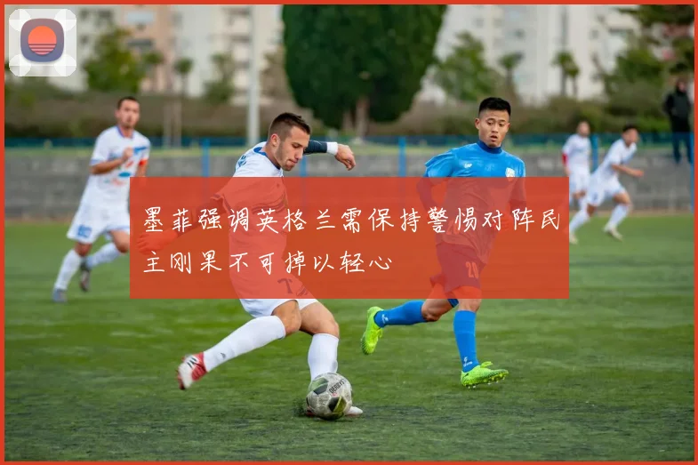 墨菲强调英格兰需保持警惕对阵民主刚果不可掉以轻心