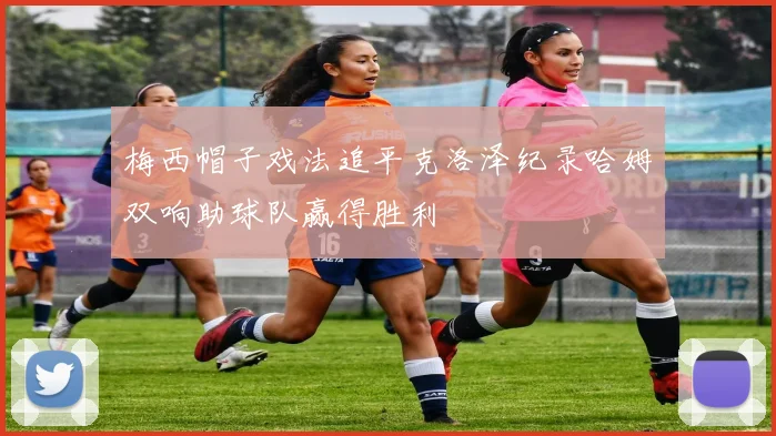 梅西帽子戏法追平克洛泽纪录哈姆双响助球队赢得胜利